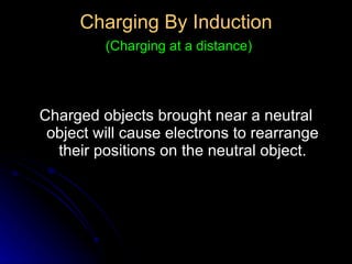 Charging By Induction   (Charging at a distance) Charged objects brought near a neutral object will cause electrons to rearrange their positions on the neutral object. 