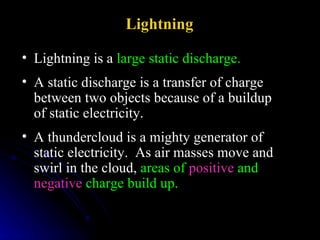 Lightning is a  large static discharge.   Lightning  A static discharge is a transfer of charge between two objects because of a buildup of static electricity. A thundercloud is a mighty generator of static electricity.  As air masses move and swirl in the cloud,  areas of  positive  and  negative  charge build up.   