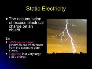 Static Electricity The accumulation of excess electrical charge on an object. Ex: Walking on carpet.   Electrons are transferred from the carpet to your shoes. Lightning  is a very large static charge 