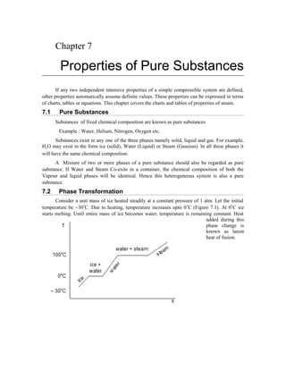 Chapter 7 
Properties of Pure Substances 
If any two independent intensive properties of a simple compressible system are defined, 
other properties automatically assume definite values. These properties can be expressed in terms 
of charts, tables or equations. This chapter covers the charts and tables of properties of steam. 
7.1 Pure Substances 
Substances of fixed chemical composition are known as pure substances 
Example : Water, Helium, Nitrogen, Oxygen etc. 
Substances exist in any one of the three phases namely solid, liquid and gas. For example, 
H2O may exist in the form ice (solid), Water (Liquid) or Steam (Gaseous). In all these phases it 
will have the same chemical composition. 
A Mixture of two or more phases of a pure substance should also be regarded as pure 
substance. If Water and Steam Co-exits in a container, the chemical composition of both the 
Vapour and liquid phases will be identical. Hence this heterogeneous system is also a pure 
substance. 
7.2 Phase Transformation 
Consider a unit mass of ice heated steadily at a constant pressure of 1 atm. Let the initial 
temperature be -30oC. Due to heating, temperature increases upto 0oC (Figure 7.1). At 0oC ice 
starts melting. Until entire mass of ice becomes water, temperature is remaining constant. Heat 
added during this 
phase change is 
known as latent 
heat of fusion. 
 