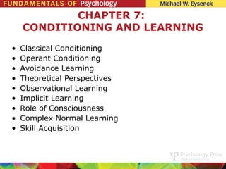 CHAPTER 7:
    CONDITIONING AND LEARNING

•   Classical Conditioning
•   Operant Conditioning
•   Avoidance Learning
•   Theoretical Perspectives
•   Observational Learning
•   Implicit Learning
•   Role of Consciousness
•   Complex Normal Learning
•   Skill Acquisition
 