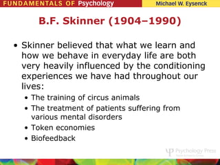 B.F. Skinner (1904–1990)

• Skinner believed that what we learn and
  how we behave in everyday life are both
  very heavily influenced by the conditioning
  experiences we have had throughout our
  lives:
  • The training of circus animals
  • The treatment of patients suffering from
    various mental disorders
  • Token economies
  • Biofeedback
 