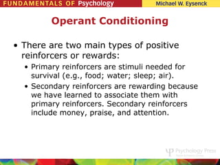 Operant Conditioning

• There are two main types of positive
  reinforcers or rewards:
  • Primary reinforcers are stimuli needed for
    survival (e.g., food; water; sleep; air).
  • Secondary reinforcers are rewarding because
    we have learned to associate them with
    primary reinforcers. Secondary reinforcers
    include money, praise, and attention.
 