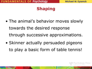 Shaping


• The animal’s behavior moves slowly
 towards the desired response
 through successive approximations.
• Skinner actually persuaded pigeons
 to play a basic form of table tennis!
 