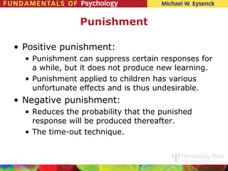Punishment

• Positive punishment:
  • Punishment     can suppress certain responses for
    a while, but   it does not produce new learning.
  • Punishment     applied to children has various
    unfortunate    effects and is thus undesirable.
• Negative punishment:
  • Reduces the probability that the punished
    response will be produced thereafter.
  • The time-out technique.
 