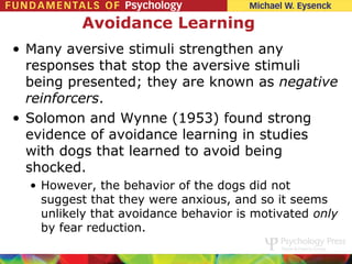 Avoidance Learning
• Many aversive stimuli strengthen any
  responses that stop the aversive stimuli
  being presented; they are known as negative
  reinforcers.
• Solomon and Wynne (1953) found strong
  evidence of avoidance learning in studies
  with dogs that learned to avoid being
  shocked.
  • However, the behavior of the dogs did not
    suggest that they were anxious, and so it seems
    unlikely that avoidance behavior is motivated only
    by fear reduction.
 