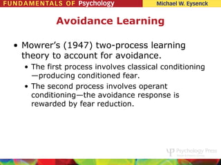 Avoidance Learning

• Mowrer’s (1947) two-process learning
  theory to account for avoidance.
  • The first process involves classical conditioning
    —producing conditioned fear.
  • The second process involves operant
    conditioning—the avoidance response is
    rewarded by fear reduction.
 