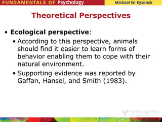 Theoretical Perspectives

• Ecological perspective:
  • According to this perspective, animals
    should find it easier to learn forms of
    behavior enabling them to cope with their
    natural environment.
  • Supporting evidence was reported by
    Gaffan, Hansel, and Smith (1983).
 