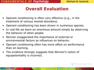 Overall Evaluation

• Operant conditioning is often very effective (e.g., in the
  treatment of various mental disorders).
• Operant conditioning has been shown in numerous species.
• In real life we learn an enormous amount simply by observing
  the behavior of other people.
• Skinner exaggerated the importance of external or
  environmental factors as influences on behavior.
• Operant conditioning often has more effect on performance
  than on learning.
• The evidence strongly suggests that Skinner’s notion of
  equipotentiality is incorrect.
 