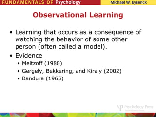 Observational Learning

• Learning that occurs as a consequence of
  watching the behavior of some other
  person (often called a model).
• Evidence
  • Meltzoff (1988)
  • Gergely, Bekkering, and Kiraly (2002)
  • Bandura (1965)
 