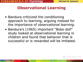 Observational Learning

• Bandura criticized the conditioning
  approach to learning, arguing instead for
  the importance of observational learning.
• Bandura’s (1965) important “Bobo doll”
  study looked at observational learning in
  children and found that behavior that is
  successful or is rewarded will be imitated.
 