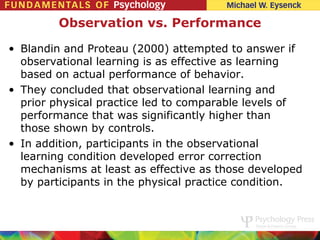 Observation vs. Performance

• Blandin and Proteau (2000) attempted to answer if
  observational learning is as effective as learning
  based on actual performance of behavior.
• They concluded that observational learning and
  prior physical practice led to comparable levels of
  performance that was significantly higher than
  those shown by controls.
• In addition, participants in the observational
  learning condition developed error correction
  mechanisms at least as effective as those developed
  by participants in the physical practice condition.
 