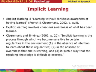 Implicit Learning

• Implicit learning is “Learning without conscious awareness of
  having learned” (French & Cleeremans, 2002, p. xvii).
• Explicit learning involves conscious awareness of what has been
  learned.
• Cleeremans and Jiménez (2002, p. 20): “Implicit learning is the
  process through which we become sensitive to certain
  regularities in the environment (1) in the absence of intention
  to learn about these regularities; (2) in the absence of
  awareness that one is learning, and (3) in such a way that the
  resulting knowledge is difficult to express.”
 
