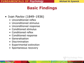 Basic Findings

• Ivan Pavlov (1849–1936)
  •   Unconditioned reflex
  •   Unconditioned stimulus
  •   Unconditioned response
  •   Conditioned stimulus
  •   Conditioned reflex
  •   Conditioned response
  •   Generalisation
  •   Discrimination
  •   Experimental extinction
  •   Spontaneous recovery
 