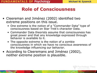 Role of Consciousness

• Cleereman and Jiménez (2002) identified two
  extreme positions on this issue.
  • One extreme is the notion of a “Commander Data” type of
    consciousness based on Star Trek’s character Data.
  • Commander Data theorists assume that consciousness has
    great power and that any knowledge expressed through
    behavior is available to it.
  • The opposite extreme is the notion of a zombie
    consciousness in which we have no conscious awareness of
    the knowledge influencing our behavior.
• According to Cleeremans and Jiménez (2002),
  neither extreme position is plausible.
 