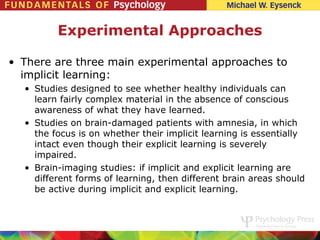 Experimental Approaches

• There are three main experimental approaches to
  implicit learning:
  • Studies designed to see whether healthy individuals can
    learn fairly complex material in the absence of conscious
    awareness of what they have learned.
  • Studies on brain-damaged patients with amnesia, in which
    the focus is on whether their implicit learning is essentially
    intact even though their explicit learning is severely
    impaired.
  • Brain-imaging studies: if implicit and explicit learning are
    different forms of learning, then different brain areas should
    be active during implicit and explicit learning.
 
