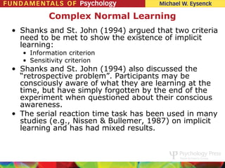 Complex Normal Learning
• Shanks and St. John (1994) argued that two criteria
  need to be met to show the existence of implicit
  learning:
  • Information criterion
  • Sensitivity criterion
• Shanks and St. John (1994) also discussed the
  “retrospective problem”. Participants may be
  consciously aware of what they are learning at the
  time, but have simply forgotten by the end of the
  experiment when questioned about their conscious
  awareness.
• The serial reaction time task has been used in many
  studies (e.g., Nissen & Bullemer, 1987) on implicit
  learning and has had mixed results.
 