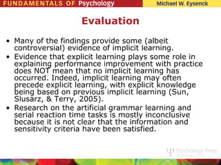 Evaluation
• Many of the findings provide some (albeit
  controversial) evidence of implicit learning.
• Evidence that explicit learning plays some role in
  explaining performance improvement with practice
  does NOT mean that no implicit learning has
  occurred. Indeed, implicit learning may often
  precede explicit learning, with explicit knowledge
  being based on previous implicit learning (Sun,
  Slusarz, & Terry, 2005).
• Research on the artificial grammar learning and
  serial reaction time tasks is mostly inconclusive
  because it is not clear that the information and
  sensitivity criteria have been satisfied.
 