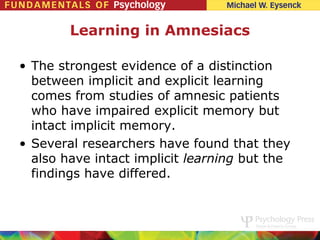 Learning in Amnesiacs

• The strongest evidence of a distinction
  between implicit and explicit learning
  comes from studies of amnesic patients
  who have impaired explicit memory but
  intact implicit memory.
• Several researchers have found that they
  also have intact implicit learning but the
  findings have differed.
 