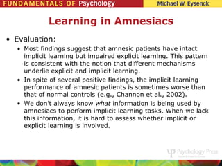 Learning in Amnesiacs
• Evaluation:
  • Most findings suggest that amnesic patients have intact
    implicit learning but impaired explicit learning. This pattern
    is consistent with the notion that different mechanisms
    underlie explicit and implicit learning.
  • In spite of several positive findings, the implicit learning
    performance of amnesic patients is sometimes worse than
    that of normal controls (e.g., Channon et al., 2002).
  • We don’t always know what information is being used by
    amnesiacs to perform implicit learning tasks. When we lack
    this information, it is hard to assess whether implicit or
    explicit learning is involved.
 