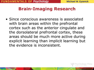 Brain-Imaging Research

• Since conscious awareness is associated
  with brain areas within the prefrontal
  cortex such as the anterior cingulate and
  the dorsolateral prefrontal cortex, these
  areas should be much more active during
  explicit learning than implicit learning but
  the evidence is inconsistent.
 