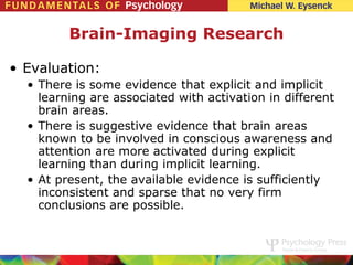 Brain-Imaging Research

• Evaluation:
  • There is some evidence that explicit and implicit
    learning are associated with activation in different
    brain areas.
  • There is suggestive evidence that brain areas
    known to be involved in conscious awareness and
    attention are more activated during explicit
    learning than during implicit learning.
  • At present, the available evidence is sufficiently
    inconsistent and sparse that no very firm
    conclusions are possible.
 