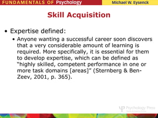 Skill Acquisition

• Expertise defined:
  • Anyone wanting a successful career soon discovers
    that a very considerable amount of learning is
    required. More specifically, it is essential for them
    to develop expertise, which can be defined as
    “highly skilled, competent performance in one or
    more task domains [areas]” (Sternberg & Ben-
    Zeev, 2001, p. 365).
 
