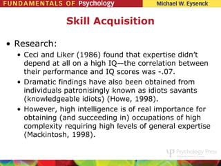 Skill Acquisition

• Research:
  • Ceci and Liker (1986) found that expertise didn’t
    depend at all on a high IQ—the correlation between
    their performance and IQ scores was -.07.
  • Dramatic findings have also been obtained from
    individuals patronisingly known as idiots savants
    (knowledgeable idiots) (Howe, 1998).
  • However, high intelligence is of real importance for
    obtaining (and succeeding in) occupations of high
    complexity requiring high levels of general expertise
    (Mackintosh, 1998).
 