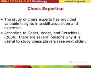 Chess Expertise

• The study of chess experts has provided
  valuable insights into skill acquisition and
  expertise.
• According to Gobet, Voogt, and Retschitzki
  (2004), there are several reasons why it is
  useful to study chess players (see next slide).
 
