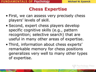 Chess Expertise
• First, we can assess very precisely chess
  players’ levels of skill.
• Second, expert chess players develop
  specific cognitive skills (e.g., pattern
  recognition; selective search) that are
  useful in many other areas of expertise.
• Third, information about chess experts’
  remarkable memory for chess positions
  generalizes very well to many other types
  of expertise.
 