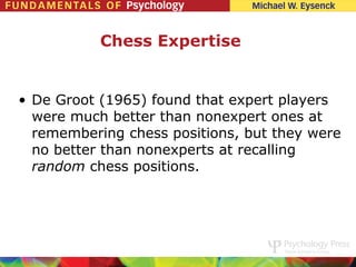 Chess Expertise


• De Groot (1965) found that expert players
  were much better than nonexpert ones at
  remembering chess positions, but they were
  no better than nonexperts at recalling
  random chess positions.
 