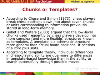 Chunks or Templates?
• According to Chase and Simon (1973), chess players
  break chess positions down into about seven chunks
  or units corresponding to information previously
  stored in long-term memory.
• Gobet and Waters (2003) argued that the low-level
  chunks used frequently by chess players develop into
  more complex (and more flexible) structures known
  as templates. A template is a schematic structure
  more general than actual board positions. It consists
  of a core plus slots.
• According to template theory, individual differences
  in chess-playing ability are due more to differences
  in template-based knowledge than in the ability to
  search successfully through possible moves.
 