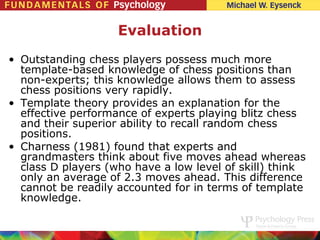 Evaluation
• Outstanding chess players possess much more
  template-based knowledge of chess positions than
  non-experts; this knowledge allows them to assess
  chess positions very rapidly.
• Template theory provides an explanation for the
  effective performance of experts playing blitz chess
  and their superior ability to recall random chess
  positions.
• Charness (1981) found that experts and
  grandmasters think about five moves ahead whereas
  class D players (who have a low level of skill) think
  only an average of 2.3 moves ahead. This difference
  cannot be readily accounted for in terms of template
  knowledge.
 