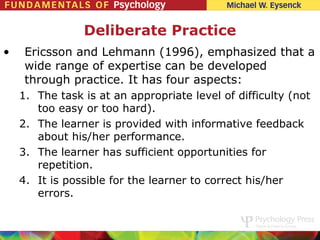 Deliberate Practice
•    Ericsson and Lehmann (1996), emphasized that a
     wide range of expertise can be developed
     through practice. It has four aspects:
    1. The task is at an appropriate level of difficulty (not
       too easy or too hard).
    2. The learner is provided with informative feedback
       about his/her performance.
    3. The learner has sufficient opportunities for
       repetition.
    4. It is possible for the learner to correct his/her
       errors.
 