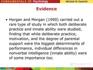 Evidence

• Horgan and Morgan (1990) carried out a
  rare type of study in which both deliberate
  practice and innate ability were studied,
  finding that while deliberate practice,
  motivation, and the degree of parental
  support were the biggest determinants of
  performance, individual differences in
  nonverbal intelligence (innate ability) were
  of some importance too.
 