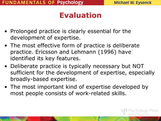 Evaluation

• Prolonged practice is clearly essential for the
  development of expertise.
• The most effective form of practice is deliberate
  practice. Ericsson and Lehmann (1996) have
  identified its key features.
• Deliberate practice is typically necessary but NOT
  sufficient for the development of expertise, especially
  broadly-based expertise.
• The most important kind of expertise developed by
  most people consists of work-related skills.
 