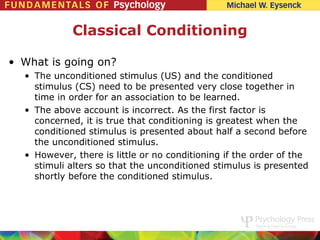 Classical Conditioning

• What is going on?
  • The unconditioned stimulus (US) and the conditioned
    stimulus (CS) need to be presented very close together in
    time in order for an association to be learned.
  • The above account is incorrect. As the first factor is
    concerned, it is true that conditioning is greatest when the
    conditioned stimulus is presented about half a second before
    the unconditioned stimulus.
  • However, there is little or no conditioning if the order of the
    stimuli alters so that the unconditioned stimulus is presented
    shortly before the conditioned stimulus.
 