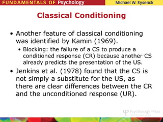 Classical Conditioning

• Another feature of classical conditioning
  was identified by Kamin (1969).
  • Blocking: the failure of a CS to produce a
    conditioned response (CR) because another CS
    already predicts the presentation of the US.
• Jenkins et al. (1978) found that the CS is
  not simply a substitute for the US, as
  there are clear differences between the CR
  and the unconditioned response (UR).
 