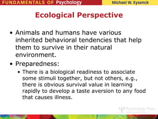 Ecological Perspective

• Animals and humans have various
  inherited behavioral tendencies that help
  them to survive in their natural
  environment.
• Preparedness:
  • There is a biological readiness to associate
    some stimuli together, but not others, e.g.,
    there is obvious survival value in learning
    rapidly to develop a taste aversion to any food
    that causes illness.
 