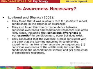 Is Awareness Necessary?

•   Lovibond and Shanks (2002):
    •   They found that it was relatively rare for studies to report
        conditioning in the absence of awareness.
    •   They also found that the correspondence between
        conscious awareness and conditioned responses was often
        fairly weak, indicating that conscious awareness is
        not essential for conditioning to occur but does exist.
    •   They concluded that the evidence is most consistent with
        the view that the learning occurring in conditioning
        experiments has two rather separate consequences: (1)
        conscious awareness of the relationship between the
        conditioned and unconditioned stimuli; and (2) production
        of conditioned responses.
 