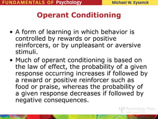 Operant Conditioning

• A form of learning in which behavior is
  controlled by rewards or positive
  reinforcers, or by unpleasant or aversive
  stimuli.
• Much of operant conditioning is based on
  the law of effect, the probability of a given
  response occurring increases if followed by
  a reward or positive reinforcer such as
  food or praise, whereas the probability of
  a given response decreases if followed by
  negative consequences.
 
