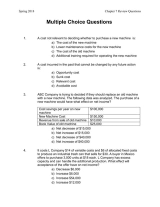 Spring 2018 Chapter 7 Review Questions
Multiple Choice Questions
1. A cost not relevant to deciding whether to purchase a new machine is:
a) The cost of the new machine
b) Lower maintenance costs for the new machine
c) The cost of the old machine
d) Additional training required for operating the new machine
2. A cost incurred in the past that cannot be changed by any future action
is:
a) Opportunity cost
b) Sunk cost
c) Relevant cost
d) Avoidable cost
3. ABC Company is trying to decided if they should replace an old machine
with a new machine. The following data was analyzed. The purchase of a
new machine would have what effect on net income?
Cost savings per year on new
machine
$100,000
New Machine Cost $150,000
Revenue from sale of old machine $10,000
Book Value of old machine $25,000
a) Net decrease of $15,000
b) Net increase of $15,000
c) Net decrease of $40,000
d) Net increase of $40,000
4. It costs L Company $14 of variable costs and $6 of allocated fixed costs
to produce an industrial trash can that sells for $30. A buyer in Mexico
offers to purchase 3,000 units at $18 each. L Company has excess
capacity and can handle the additional production. What effect will
acceptance of the offer have on net income?
a) Decrease $6,000
b) Increase $6,000
c) Increase $54,000
d) Increase $12,000
 