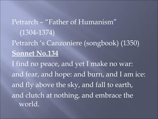 Petrarch – “Father of Humanism” (1304-1374) Petrarch ‘s Canzoniere (songbook) (1350) Sonnet No.134 I find no peace, and yet I make no war: and fear, and hope: and burn, and I am ice: and fly above the sky, and fall to earth, and clutch at nothing, and embrace the world.   