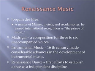Josquin des Prez A master of Masses, motets, and secular songs, he earned international recognition as “the prince of music.” Madrigal – a composition for three to six unaccompanied voices. Instrumental Music – 16 th century made considerable advances in the development of instrumental music. Renaissance Dance – first efforts to establish dance as a independent discipline. 