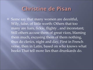 Some say that many women are deceitful, Wily, false, of little worth: Others that too many are liars, fickle, flighty , and inconstant; Still others accuse them of great vices, blaming them much, excusing them of them nothing, thus do clerics, night and day, First in French verse, then in Latin, based on who knows what books That tell more lies than drunkards do. 