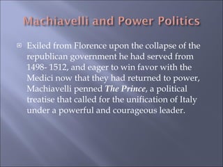Exiled from Florence upon the collapse of the republican government he had served from 1498- 1512, and eager to win favor with the Medici now that they had returned to power, Machiavelli penned  The Prince , a political treatise that called for the unification of Italy under a powerful and courageous leader. 