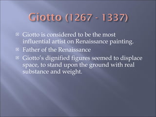 Giotto is considered to be the most influential artist on Renaissance painting. Father of the Renaissance Giotto’s dignified figures seemed to displace space, to stand upon the ground with real substance and weight.  
