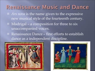 Ars nova  is the name given to the expressive new musical style of the fourteenth century. Madrigal – a composition for three to six unaccompanied voices. Renaissance Dance – first efforts to establish dance as a independent discipline. 