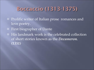 Prolific writer of Italian prose  romances and love poetry. First biographer of Dante  His landmark work is the celebrated collection of short stories known as the  Decameron. (1351) 