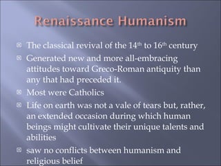The classical revival of the 14 th  to 16 th  century Generated new and more all-embracing attitudes toward Greco-Roman antiquity than any that had preceded it.  Most were Catholics Life on earth was not a vale of tears but, rather, an extended occasion during which human beings might cultivate their unique talents and abilities  saw no conflicts between humanism and religious belief 